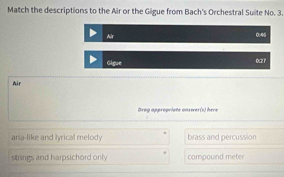 Match the descriptions to the Air or the Gigue from Bach’s Orchestral Suite No. 3.
Air
0:46
Gigue
0:28
Air
Drag appropriate answer(s) here
aría-like and lyrical melody brass and percussion
strings and harpsichord only compound meter