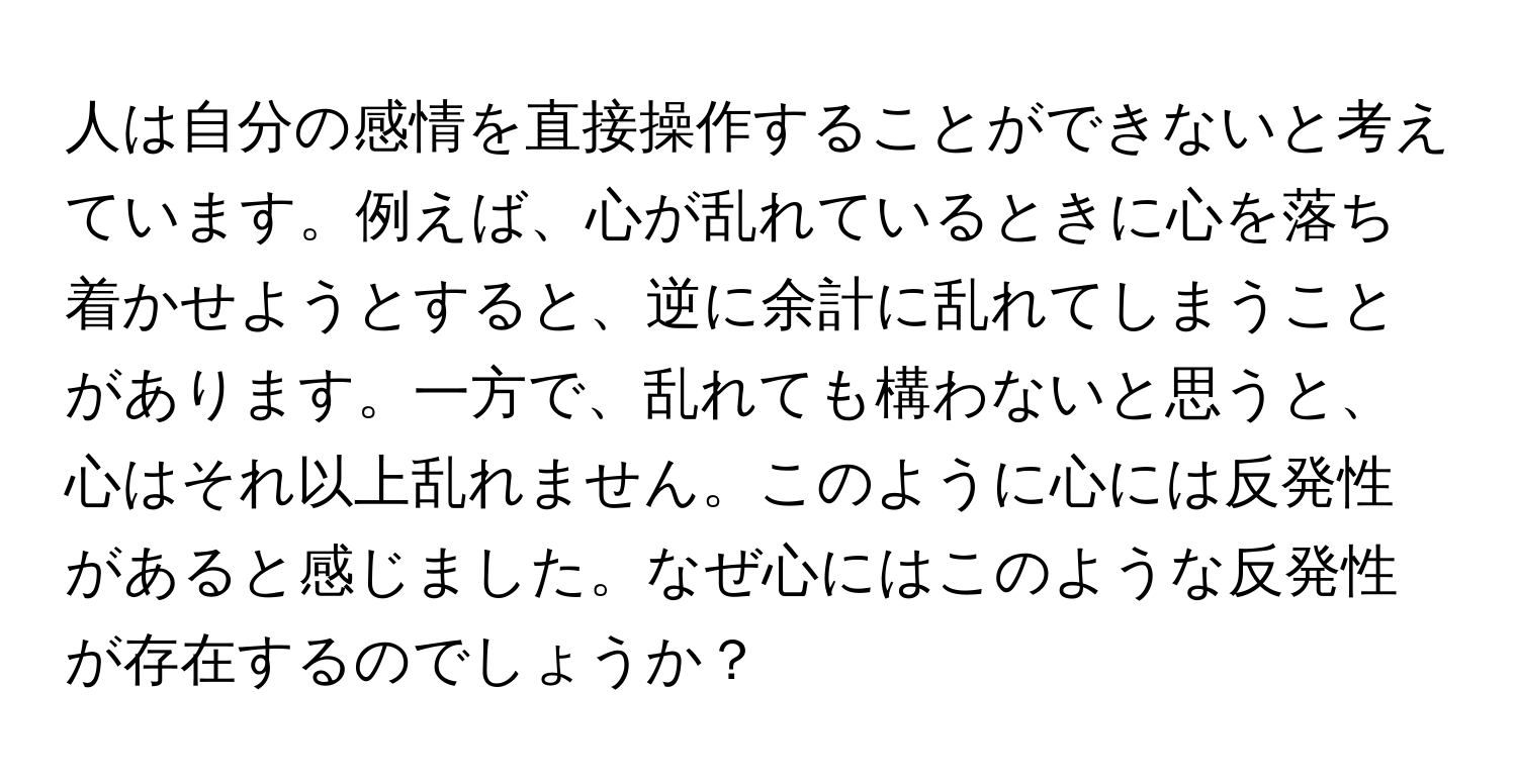 人は自分の感情を直接操作することができないと考えています。例えば、心が乱れているときに心を落ち着かせようとすると、逆に余計に乱れてしまうことがあります。一方で、乱れても構わないと思うと、心はそれ以上乱れません。このように心には反発性があると感じました。なぜ心にはこのような反発性が存在するのでしょうか？