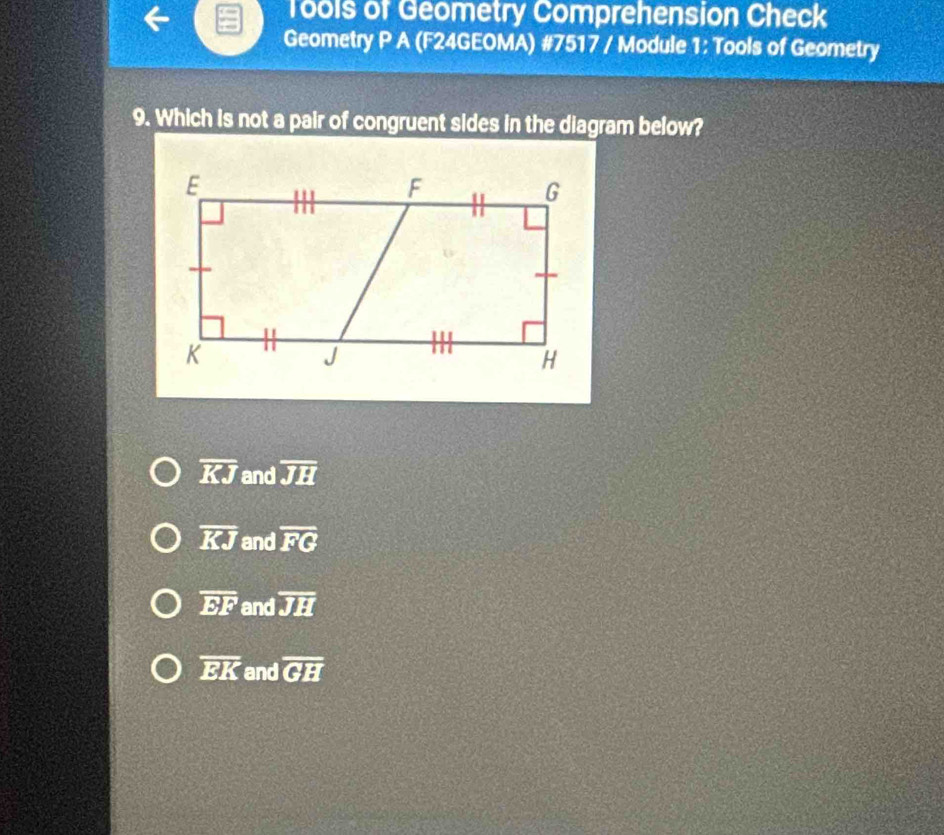 Tools of Geometry Comprehension Check
Geometry P A (F24GEOMA) #7517 / Module 1: Tools of Geometry
9. Which is not a pair of congruent sides in the diagram below?
overline KJ and overline JH
overline KJ and overline FG
overline EF and overline JH
overline EK and overline GH