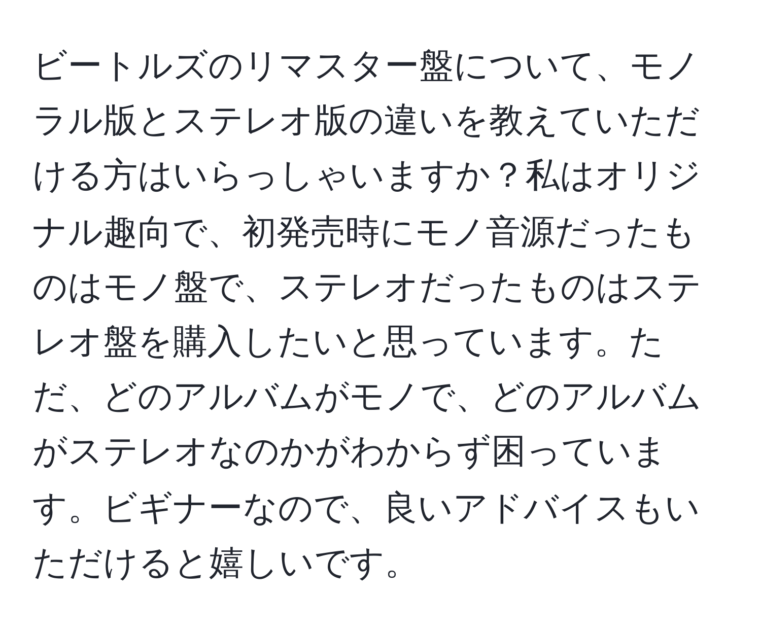 ビートルズのリマスター盤について、モノラル版とステレオ版の違いを教えていただける方はいらっしゃいますか？私はオリジナル趣向で、初発売時にモノ音源だったものはモノ盤で、ステレオだったものはステレオ盤を購入したいと思っています。ただ、どのアルバムがモノで、どのアルバムがステレオなのかがわからず困っています。ビギナーなので、良いアドバイスもいただけると嬉しいです。