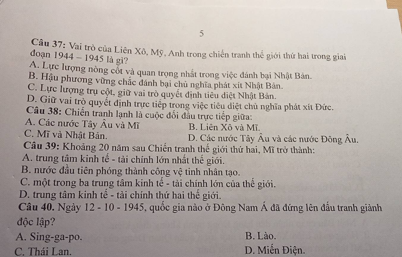 Vai trò của Liên Xô, Mỹ, Anh trong chiến tranh thế giới thứ hai trong giai
đoạn 1944 - 1945 là gì?
A. Lực lượng nòng cốt và quan trọng nhất trong việc đánh bại Nhật Bản.
B. Hậu phương vững chắc đánh bại chủ nghĩa phát xít Nhật Bản.
C. Lực lượng trụ cột, giữ vai trò quyết định tiêu diệt Nhật Bản.
D. Giữ vai trò quyết định trực tiếp trong việc tiêu diệt chủ nghĩa phát xít Đức.
Câu 38: Chiến tranh lạnh là cuộc đối đầu trực tiếp giữa:
A. Các nước Tây Âu và Mĩ B. Liên Xô và Mĩ.
C. Mĩ và Nhật Bản. D. Các nước Tây Âu và các nước Đông Âu.
Câu 39: Khoảng 20 năm sau Chiến tranh thế giới thứ hai, Mĩ trở thành:
A. trung tâm kinh tế - tài chính lớn nhất thế giới.
B. nước đầu tiên phóng thành công vệ tinh nhân tạo.
C. một trong ba trung tâm kinh tế - tài chính lớn của thế giới.
D. trung tâm kinh tế - tài chính thứ hai thế giới.
Câu 40. Ngày 12 - 10 - 1945, quốc gia nào ở Đông Nam Á đã đứng lên đấu tranh giành
độc lập?
A. Sing-ga-po. B. Lào.
C. Thái Lan. D. Miến Điện.