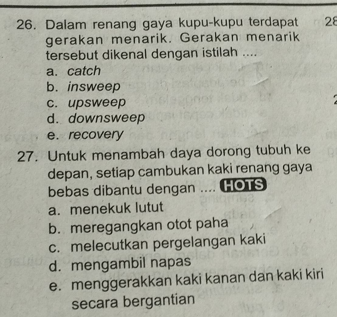 Dalam renang gaya kupu-kupu terdapat 28
gerakan menarik. Gerakan menarik
tersebut dikenal dengan istilah ....
a. catch
b. insweep
c. upsweep
d. downsweep
e. recovery
27. Untuk menambah daya dorong tubuh ke
depan, setiap cambukan kaki renang gaya
bebas dibantu dengan .... HOTS
a. menekuk lutut
b. meregangkan otot paha
c. melecutkan pergelangan kaki
d. mengambil napas
e. menggerakkan kaki kanan dan kaki kiri
secara bergantian