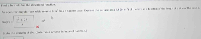 Find a formula for the described function. 
An open rectangular box with volume 8m^3 has a square base. Express the surface area SA(inm^2) of the box as a function of the length of a side of the base x.
SA(x)=  (x^2+28)/x  m^2
State the domain of SA. (Enter your answer in interval notation.)