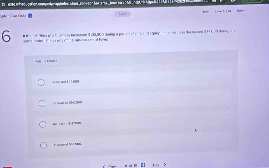 # ezto.mheducation.com/ext/map/index.html?_con=con&external_browser=0&launchUrl=https%253A%262f%252Fnawconnact.
apter One Quiz Saved Help Seve & Exit Shu8mit
6 If the liabilities of a business increased $103,000 during a period of time and equity in the business decreased $44,000 during the
same period, the assets of the business must have:
Multiple Choice
Increased $59,000.
Decreased $147,000.
Increased $147,000.
Increased $44,000.
< Prav 6 of  10 Next >