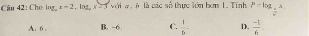 Cho log _ax=2, log _bx=3 với a ,b là các số thực lớn hơn 1. Tính P=log _ a/b^2 x.
D.
A. 6. B. -6. C.  1/6 .  (-1)/6 .