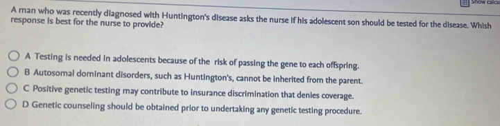 Show calcu
A man who was recently diagnosed with Huntington's disease asks the nurse if his adolescent son should be tested for the disease. Whish
response is best for the nurse to provide?
A Testing is needed in adolescents because of the risk of passing the gene to each offspring.
B Autosomal dominant disorders, such as Huntington's, cannot be inherited from the parent.
C Positive genetic testing may contribute to insurance discrimination that denies coverage.
D Genetic counseling should be obtained prior to undertaking any genetic testing procedure.