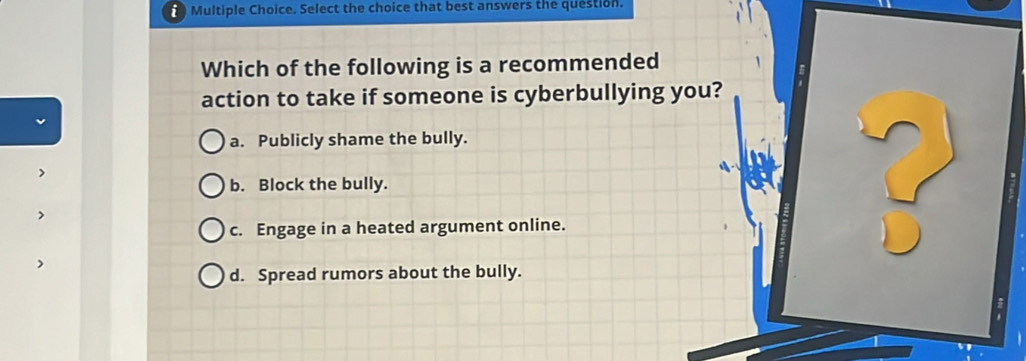 Select the choice that best answers the question.
Which of the following is a recommended
action to take if someone is cyberbullying you?
a. Publicly shame the bully.
b. Block the bully.
c. Engage in a heated argument online.
?
d. Spread rumors about the bully.