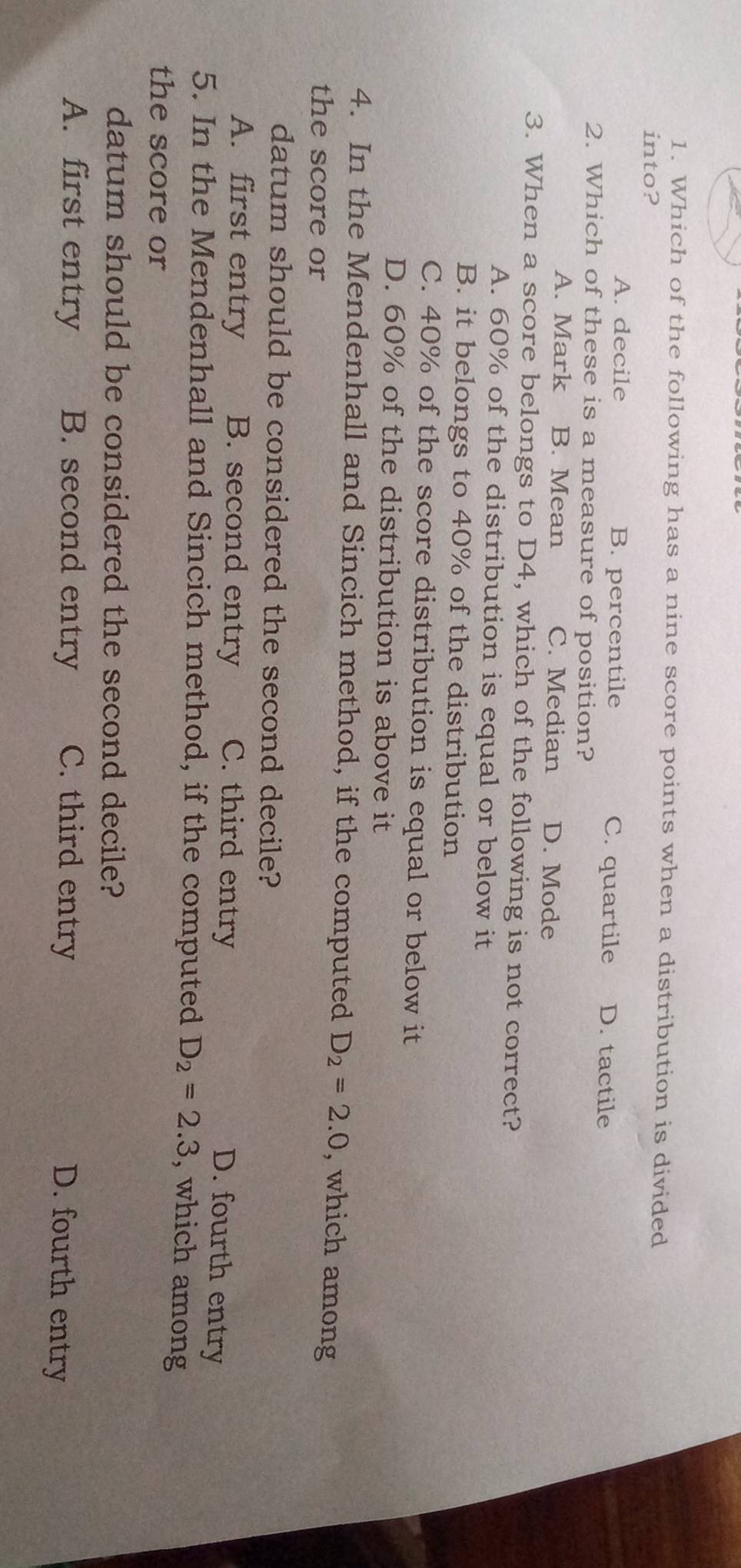 Which of the following has a nine score points when a distribution is divided
into?
A. decile B. percentile C. quartile D. tactile
2. Which of these is a measure of position?
A. Mark B. Mean C. Median D. Mode
3. When a score belongs to D4, which of the following is not correct?
A. 60% of the distribution is equal or below it
B. it belongs to 40% of the distribution
C. 40% of the score distribution is equal or below it
D. 60% of the distribution is above it
4. In the Mendenhall and Sincich method, if the computed D_2=2.0 , which among
the score or
datum should be considered the second decile?
A. first entry B. second entry C. third entry
D. fourth entry
5. In the Mendenhall and Sincich method, if the computed D_2=2.3 , which among
the score or
datum should be considered the second decile?
A. first entry B. second entry C. third entry
D. fourth entry