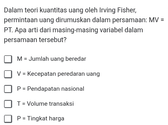 Dalam teori kuantitas uang oleh Irving Fisher,
permintaan uang dirumuskan dalam persamaan: MV=
PT. Apa arti dari masing-masing variabel dalam
persamaan tersebut?
M= Jumlah uang beredar
V= Kecepatan peredaran uang
P= Pendapatan nasional
T= Volume transaksi
P= Tingkat harga