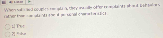 Listen
When satisfied couples complain, they usually offer complaints about behaviors
rather than complaints about personal characteristics.
1) True
2) False