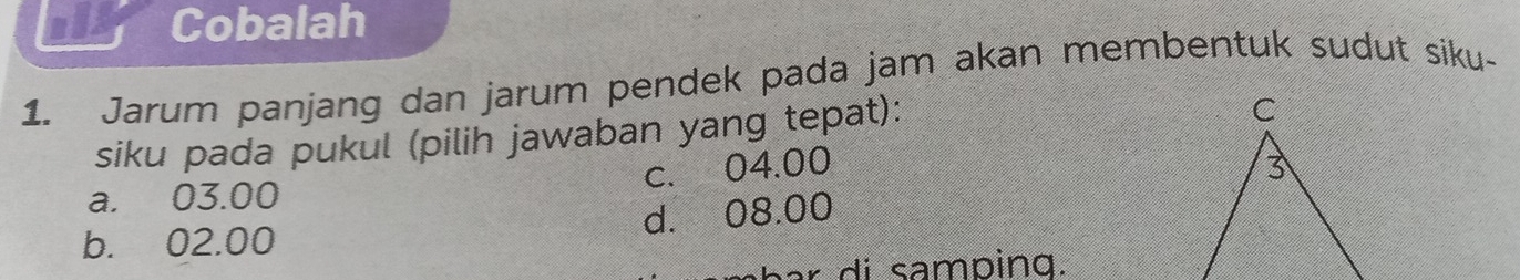 Cobalah
1. Jarum panjang dan jarum pendek pada jam akan membentuk sudut siku-
siku pada pukul (pilih jawaban yang tepat):
c. 04.00
a. 03.00
b. 02.00 d. 08.00
ar di samping.