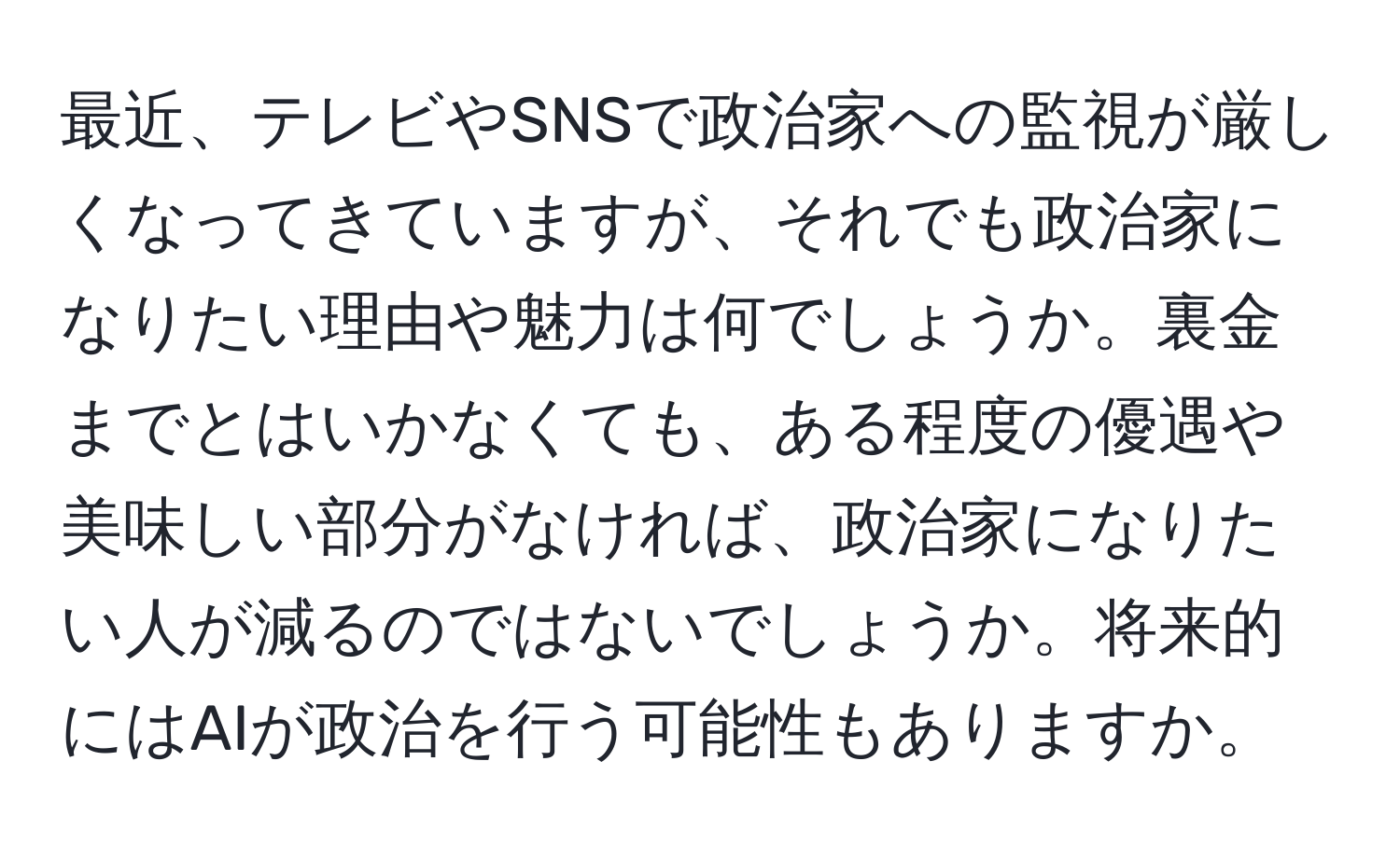 最近、テレビやSNSで政治家への監視が厳しくなってきていますが、それでも政治家になりたい理由や魅力は何でしょうか。裏金までとはいかなくても、ある程度の優遇や美味しい部分がなければ、政治家になりたい人が減るのではないでしょうか。将来的にはAIが政治を行う可能性もありますか。