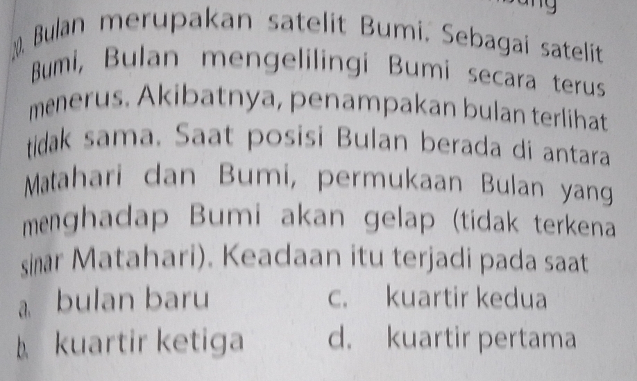 Bulan merupakan satelit Bumi. Sebagai satelit
Bumi, Bulan mengelilingi Bumi secara terus
menerus. Akibatnya, penampakan bulan terlihat
tidak sama. Saat posisi Bulan berada di antara
Matahari dan Bumi, permukaan Bulan yang
menghadap Bumi akan gelap (tidak terkena
sinar Matahari). Keadaan itu terjadi pada saat
a bulan baru c. kuartir kedua
kuartir ketiga d. kuartir pertama