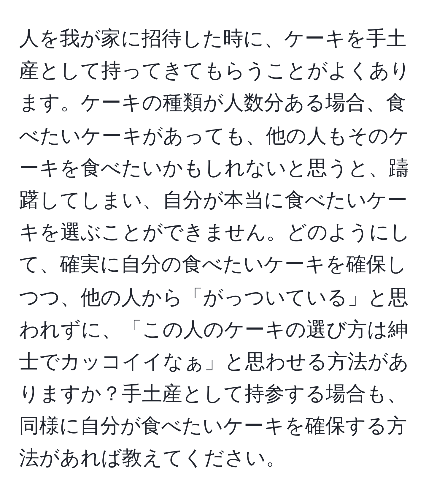 人を我が家に招待した時に、ケーキを手土産として持ってきてもらうことがよくあります。ケーキの種類が人数分ある場合、食べたいケーキがあっても、他の人もそのケーキを食べたいかもしれないと思うと、躊躇してしまい、自分が本当に食べたいケーキを選ぶことができません。どのようにして、確実に自分の食べたいケーキを確保しつつ、他の人から「がっついている」と思われずに、「この人のケーキの選び方は紳士でカッコイイなぁ」と思わせる方法がありますか？手土産として持参する場合も、同様に自分が食べたいケーキを確保する方法があれば教えてください。