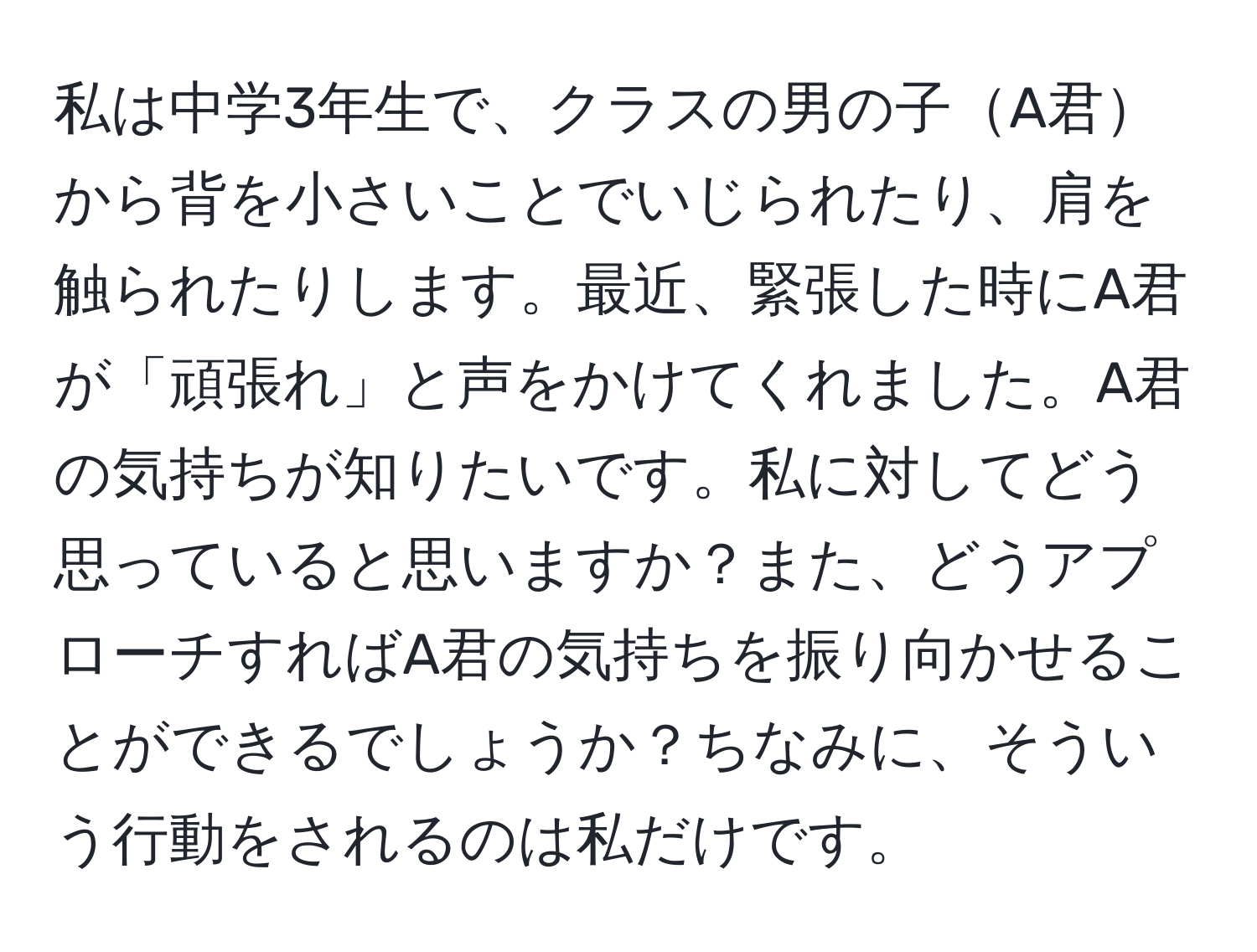 私は中学3年生で、クラスの男の子A君から背を小さいことでいじられたり、肩を触られたりします。最近、緊張した時にA君が「頑張れ」と声をかけてくれました。A君の気持ちが知りたいです。私に対してどう思っていると思いますか？また、どうアプローチすればA君の気持ちを振り向かせることができるでしょうか？ちなみに、そういう行動をされるのは私だけです。