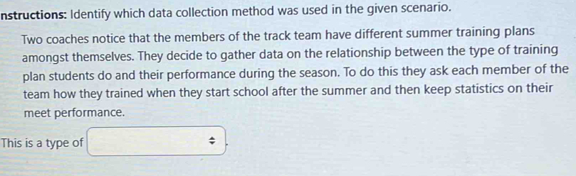 nstructions: Identify which data collection method was used in the given scenario. 
Two coaches notice that the members of the track team have different summer training plans 
amongst themselves. They decide to gather data on the relationship between the type of training 
plan students do and their performance during the season. To do this they ask each member of the 
team how they trained when they start school after the summer and then keep statistics on their 
meet performance. 
This is a type of  2/3 ,00 downarrow