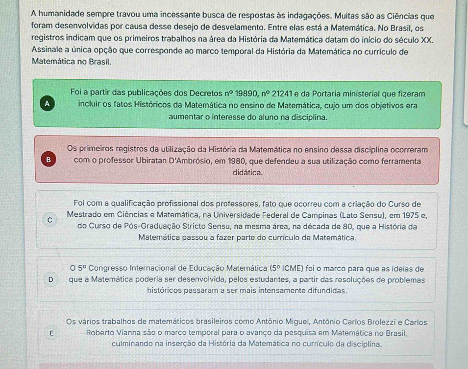 A humanidade sempre travou uma incessante busca de respostas às indagações. Muitas são as Ciências que
foram desenvolvidas por causa desse desejo de desvelamento. Entre elas está a Matemática. No Brasil, os
registros indicam que os primeiros trabalhos na área da História da Matemática datam do início do século XX.
Assinale a única opção que corresponde ao marco temporal da História da Matemática no currículo de
Matemática no Brasil.
Foi a partir das publicações dos Decretos n° 19890,n^0 21241 e da Portaria ministerial que fizeram
A incluir os fatos Históricos da Matemática no ensino de Matemática, cujo um dos objetivos era
aumentar o interesse do aluno na disciplina.
Os primeiros registros da utilização da História da Matemática no ensino dessa disciplina ocorreram
B com o professor Ubiratan D' 'Ambrósio, em 1980, que defendeu a sua utilização como ferramenta
didática.
Foi com a qualificação profissional dos professores, fato que ocorreu com a criação do Curso de
Mestrado em Ciências e Matemática, na Universidade Federal de Campinas (Lato Sensu), em 1975 e,
C
do Curso de Pós-Graduação Stricto Sensu, na mesma área, na década de 80, que a História da
Matemática passou a fazer parte do currículo de Matemática.
05° Congresso Internacional de Educação Matemática (5° ICME) foi o marco para que as ideias de
Dque a Matemática poderia ser desenvolvida, pelos estudantes, a partir das resoluções de problemas
históricos passaram a ser mais intensamente difundidas.
Os vários trabalhos de matemáticos brasileiros como Antônio Miguel, Antônio Carlos Brolezzi e Carlos
E Roberto Vianna são o marco temporal para o avanço da pesquisa em Matemática no Brasil,
culminando na inserção da História da Matemática no currículo da disciplina.