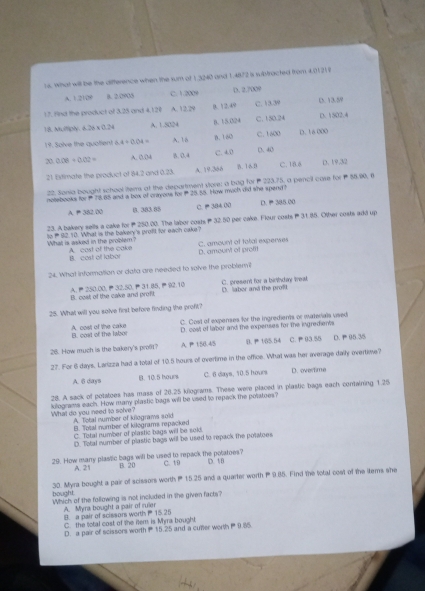 what will be the difterence when the sum of 1.3240 and 1.4872 is wbtracted from 4.0121 8
A. 1.2109 8. 2.0903 C. 1.2009 D. 2.700°
17. find the product of 3.25 and 4.120 A. 12.29 8. 12.49 C. 13.39 D. 13.59
18. Multiply 6.26* 0.24 A. 1.5024 B. 15.024 C. 150.24 D. 1502.4
19. Solve the quoltent 5.4+0.04= A. 18 0.180 C. 1600 D.16000
20 0.08+0.02= A. 8.04 8. 0.4 C. 4.0 D. 40
21 Estimate the product of 84.2 and 0.23. A. 19.366 B.16.9 C. 18.6 D. 19.32
22. Sonia bought school items at the department store: a bug for  223.75, a pencil case for  88.90, 6
notebooks for 78.85 and a box of crayons for25.55. How much did she spend?
A. P 382.00 0. 383.88 C.  304 00 D.  385.00
23. A bakery sells a cake forP250.00. The labor costs ₱32.50 per cake. Flour costs P 31.85. Other costs add up
What is asked in the problem? to P 92.10. What is the bakery's profft for each cake?
A. cast of the cake B. cost of labor D. ameunt of profft C. amount of total experses
24. What information or data are needed to solve the probleril
B. cost of the cake and proft A.250.00,32.50,31.85, 92.10 C. present for a birthday weak D. labor and the prolt
25. What will you solve first before finding the proft?
B. cost of the labor A. cost of the cake C. Cost of expenses for the ingredients or materials vsed
D. cost of laber and the experses for the ingredients
28. How much is the bakery's proft? A P 150.45.  155.54 C. 93.55 D.  95.35
27. For 6 days, Larizza had a total of 10.5 hours of overtime in the office. What was her average daily overtime?
A. 6 days B. 10.5 bours C. 6 days, 10.5 hours D. overtime
28. A sack of potatoes has mass of 26.25 kilograms. These were placed in plastic bags each contwining 1.25
What do you need to solve? kilograms each. How many plastic bags will be vised to repack the potatoes?
A Total number of kilograms sold B. Total number of kilograms repacked
C. Total number of plastic bags will be sold
D. Total number of plastic bags will be used to repack the potatoes
29. How many plastic bags will be used to repack the potatoes? C. 19 D. 1B
A. 21 B. 20
bought. 30. Myra bought a pair of scissors worth P 15.25 and a quarter worth P 9.85. Find the total cost of the iters she
Which of the following is not included in the given facts?
B. a pair of scissors worth  15.25 A. Myra bought a pair of ruler
C. the total cost of the itern is Myra bought
D. a pair of scissors worth  15.25 and a cuter worth  9.85