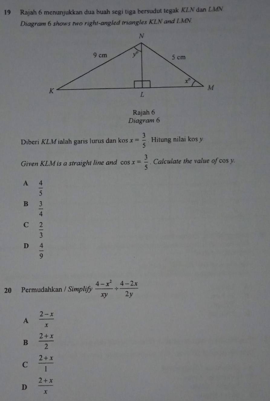 Rajah 6 menunjukkan dua buah segi tiga bersudut tegak KLN dan LMN
Diagram 6 shows two right-angled triangles KLN and LMN.
Rajah 6
Diagram 6
Diberi KLM ialah garis lurus dan kos x= 3/5 . Hitung nilai kos y
Given KLM is a straight line and cos x= 3/5 . Calculate the value of cos y.
A  4/5 
B  3/4 
C  2/3 
D  4/9 
20 Permudahkan / Simplify  (4-x^2)/xy /  (4-2x)/2y 
A  (2-x)/x 
B  (2+x)/2 
C  (2+x)/1 
D  (2+x)/x 