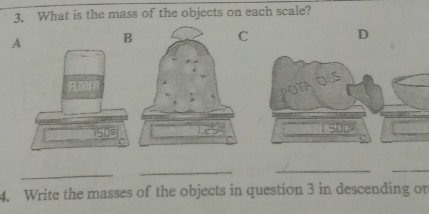 What is the mass of the objects on each scale? 
A BC 
D
1509
_ 
_ 
_ 
_ 
4. Write the masses of the objects in question 3 in descending or