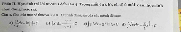 Phần II. Học sinh trả lời từ câu 1 đến câu 4. Trong mỗi ý a), b), c), d) ở mỗi câu, học sinh
chọn đúng hoặc sai.
Câu 1. Cho ơ là một số thực và x!= 0. Xét tính đúng sai của các mệnh đề sau:
a) ∈t  1/x dx=ln |x|+C b) ∈t x^ndx= (x^(n+1))/e+1 +C c) ∈t 3^(-x)dx=3^(-x)ln 3+C d) ∈t sqrt(x)dx= 3/2 x^(frac 3)2+C