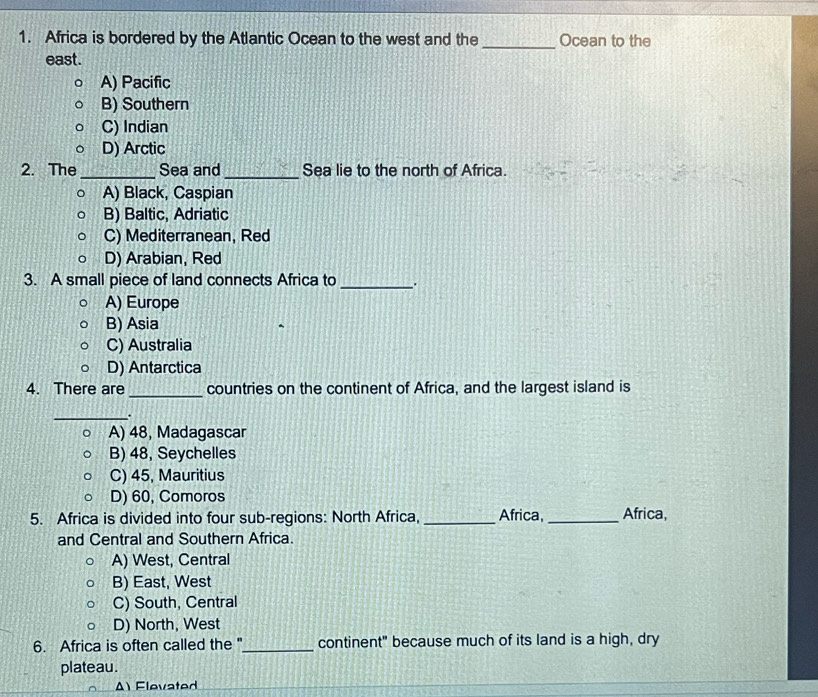 Africa is bordered by the Atlantic Ocean to the west and the _Ocean to the
east.
A) Pacific
B) Southern
C) Indian
D) Arctic
2. The _Sea and_ Sea lie to the north of Africa.
A) Black, Caspian
B) Baltic, Adriatic
C) Mediterranean, Red
D) Arabian, Red
3. A small piece of land connects Africa to _.
A) Europe
B) Asia
C) Australia
D) Antarctica
4. There are _countries on the continent of Africa, and the largest island is
_.
A) 48, Madagascar
B) 48, Seychelles
C) 45, Mauritius
D) 60, Comoros
5. Africa is divided into four sub-regions: North Africa, _Africa, _Africa,
and Central and Southern Africa.
A) West, Central
B) East, West
C) South, Central
D) North, West
6. Africa is often called the "_ continent" because much of its land is a high, dry
plateau.
A) Flevated