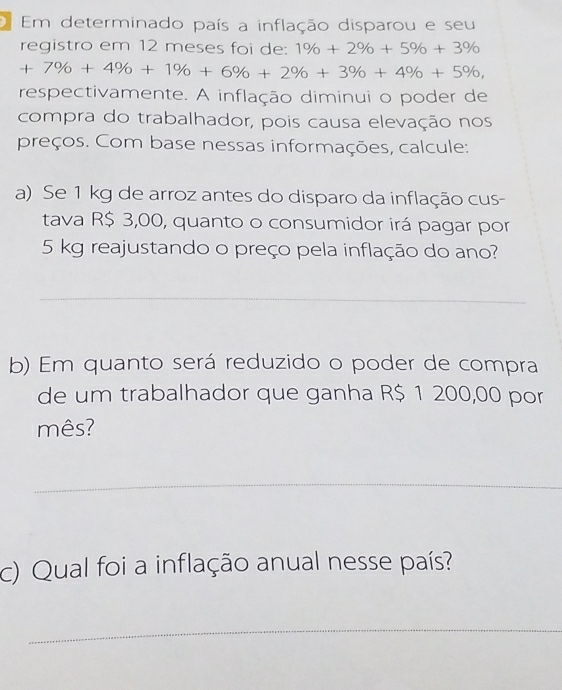 Em determinado país a inflação disparou e seu 
registro em 12 meses foi de: 1% +2% +5% +3%
+7% +4% +1% +6% +2% +3% +4% +5% , 
respectivamente. A inflação diminui o poder de 
compra do trabalhador, pois causa elevação nos 
preços. Com base nessas informações, calcule: 
a) Se 1 kg de arroz antes do disparo da inflação cus- 
tava R$ 3,00, quanto o consumidor irá pagar por
5 kg reajustando o preço pela inflação do ano? 
_ 
b) Em quanto será reduzido o poder de compra 
de um trabalhador que ganha R$ 1 200,00 por 
mês? 
_ 
c) Qual foi a inflação anual nesse país? 
_