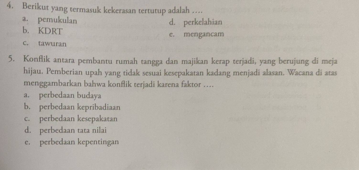 Berikut yang termasuk kekerasan tertutup adalah …
a. pemukulan
d. perkelahian
b. KDRT
e. mengancam
c. tawuran
5. Konflik antara pembantu rumah tangga dan majikan kerap terjadi, yang berujung di meja
hijau. Pemberian upah yang tidak sesuai kesepakatan kadang menjadi alasan. Wacana di atas
menggambarkan bahwa konflik terjadi karena faktor …
a. perbedaan budaya
b. perbedaan kepribadiaan
c. perbedaan kesepakatan
d. perbedaan tata nilai
e. perbedaan kepentingan