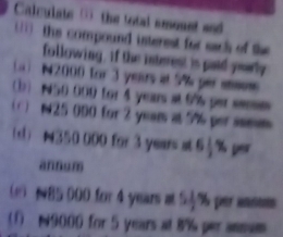 Calculate ( the total amount and 
1 the compound interest for sach of the 
following, if the interest is paid yearly 
a ) N2000 for 3 yeurs at 5% per ss 
(b) N50 000 for 4 years at 6% per ses 
( ) 1 25 000 for 2 yeam at 9% per isem 
(d) N350 000 for 3 years at 64% per 
annum 
(e) N85 000 for 4 years at 54% peransum 
(1 N9000 for 5 years at 8% per ansas