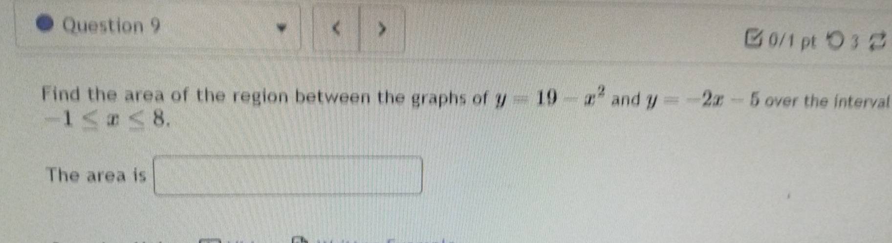 < > 
□0/1 pt つ 3 % 
Find the area of the region between the graphs of y=19-x^2 and y=-2x-5 over the interval
-1≤ x≤ 8. 
The area is □