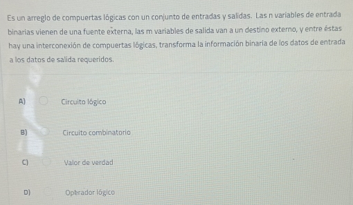 Es un arreglo de compuertas lógicas con un conjunto de entradas y salidas. Las n variables de entrada
binarias vienen de una fuente externa, las m variables de salida van a un destino externo, y entre éstas
hay una interconexión de compuertas lógicas, transforma la información binaria de los datos de entrada
a los datos de salida requeridos.
A) Circuito lógico
B) Circuito combinatorio
C) Valor de verdad
D) Operador lógico