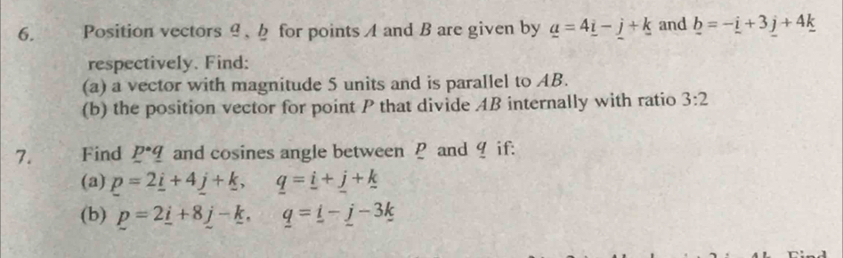 Position vectors θ 、 for points A and B are given by _ a=4_ i-j+k and _ b=-_ i+3_ j+4_ k
respectively. Find: 
(a) a vector with magnitude 5 units and is parallel to AB. 
(b) the position vector for point P that divide AB internally with ratio 3:2
7. Find p· q and cosines angle between P and 9 if: 
(a) p=2_ i+4_ j+_ k, q=_ i+_ j+_ k
(b) p=2_ i+8_ j-_ k. _ q=_ i-_ j-3k