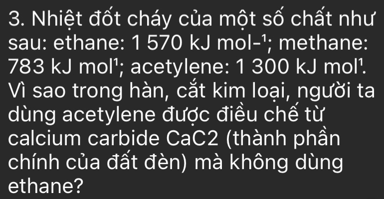 Nhiệt đốt cháy của một số chất như 
sau: ethane: 1 570 kJ mol -¹; methane:
783 kJ mol¹; acetylene: 1 300 kJ mol¹. 
Vì sao trong hàn, cắt kim loại, người ta 
dùng acetylene được điều chế từ 
calcium carbide CaC2 (thành phần 
chính của đất đèn) mà không dùng 
ethane?