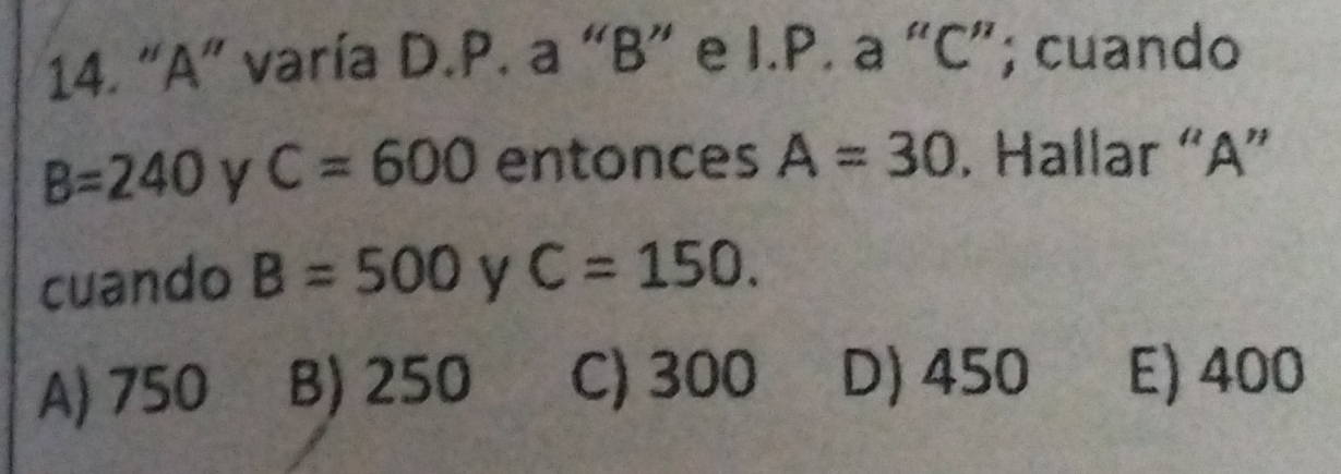 “ A ” varía D.P. a “ B ” e I.P. a “ C ”; cuando
B=240 y C=600 entonces A=30. Hallar “ A ”
cuando B=500 y C=150.
A) 750 B) 250 C) 300 D) 450 E) 400