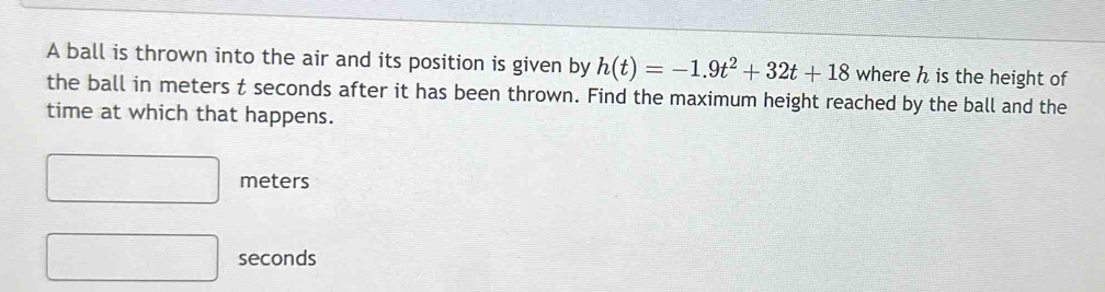 A ball is thrown into the air and its position is given by h(t)=-1.9t^2+32t+18 where h is the height of 
the ball in meters t seconds after it has been thrown. Find the maximum height reached by the ball and the 
time at which that happens.
□ meters
□ seconds