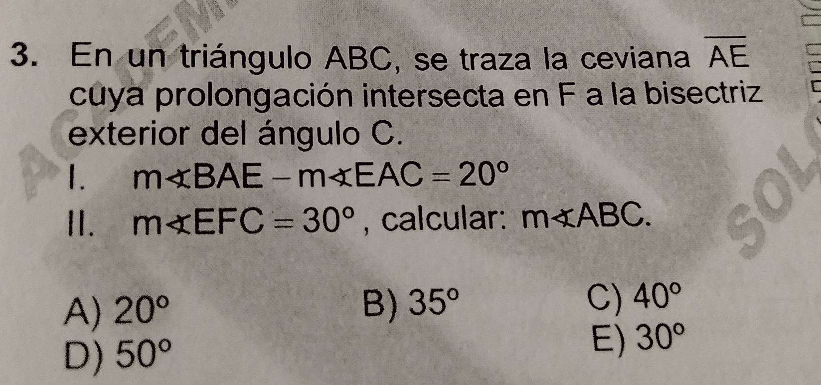 En un triángulo ABC, se traza la ceviana overline AE
cuya prolongación intersecta en F a la bisectriz
exterior del ángulo C.
1. m∠ BAE-m∠ EAC=20°
II. m∠ EFC=30° , calcular: m∠ ABC.
A) 20°
B) 35°
C) 40°
D) 50°
E) 30°