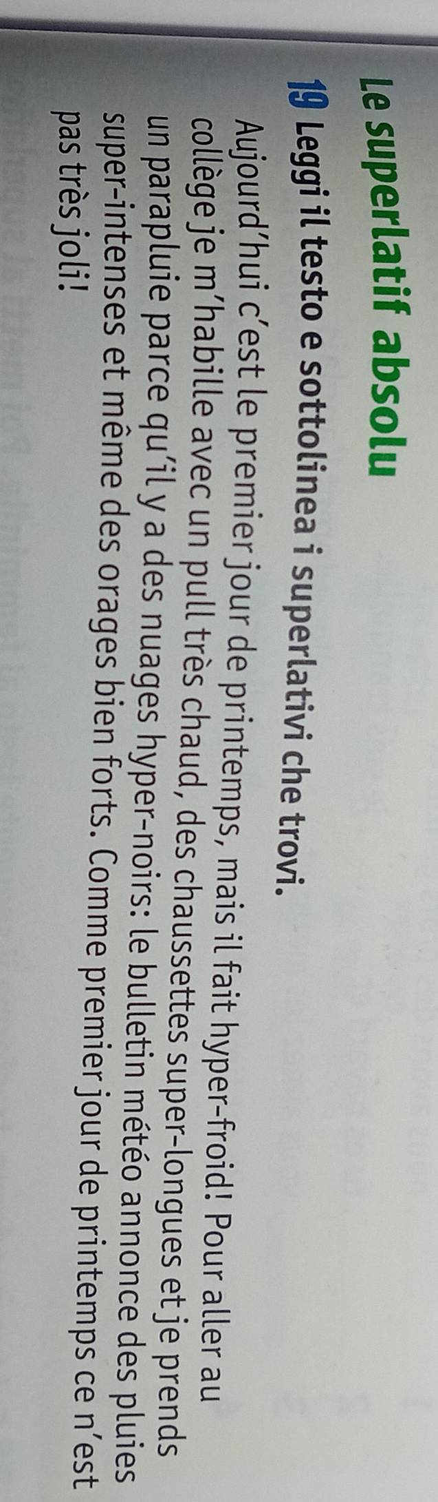 Le superlatif absolu 
19 Leggi il testo e sottolinea i superlativi che trovi. 
Aujourd’hui c’est le premier jour de printemps, mais il fait hyper-froid! Pour aller au 
collège je m’habille avec un pull très chaud, des chaussettes super-longues et je prends 
un parapluie parce qu'il y a des nuages hyper-noirs: le bulletin météo annonce des pluies 
super-intenses et même des orages bien forts. Comme premier jour de printemps ce n’est 
pas très joli!