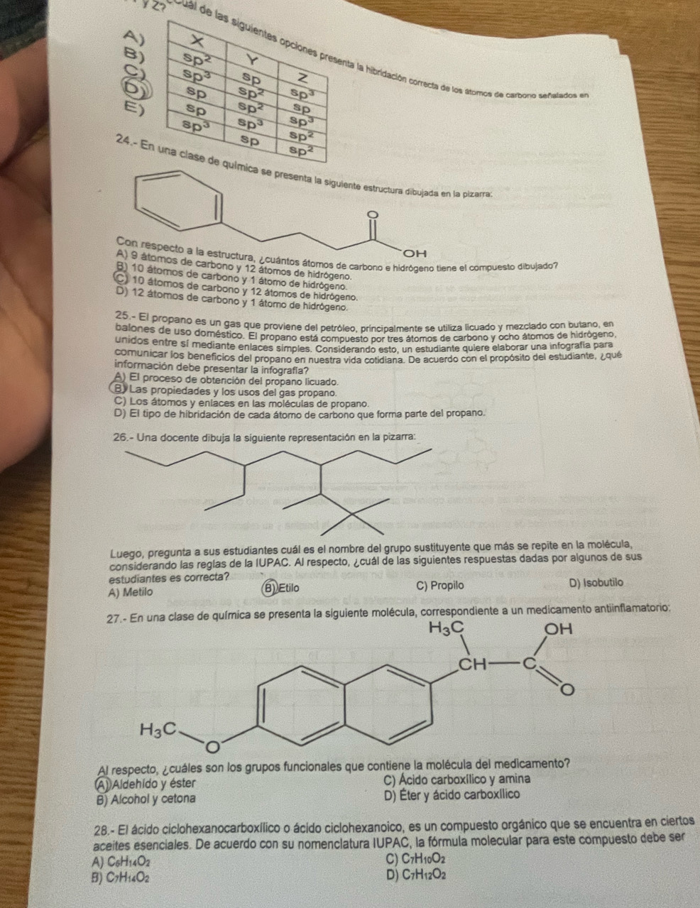 A
Z  Cual dibridación correcta de los atomos de carbono señalados en
B
C
6
E
24.pizarra
tos átomos de carbono e hidrógeno tiene el compuesto dibujado?
de carbono y 12 átomos de hidrógeno.
B) 10 átomos de carbono y 1 átomo de hidrógeno.
C) 10 átomos de carbono y 12 átomos de hidrógeno.
D) 12 átomos de carbono y 1 átomo de hidrógeno.
25.- El propano es un gas que proviene del petróleo, principalmente se utiliza licuado y mezclado con butano, en
balones de uso doméstico. El propano está compuesto por tres átomos de carbono y ocho átomos de hidrógeno
unidos entre sí mediante enlaces simples. Considerando esto, un estudiante quiere elaborar una infografía para
comunicar los beneficios del propano en nuestra vida cotidiana. De acuerdo con el propósito del estudiante, ¿qué
información debe presentar la infografía?
A) El proceso de obtención del propano licuado.
B) Las propiedades y los usos del gas propano.
C) Los átomos y eniaces en las moléculas de propano.
D) El tipo de hibridación de cada átomo de carbono que forma parte del propano.
26.- Una docente dibuja la siguiente representación en la pizarra:
Luego, pregunta a sus estudiantes cuál es el nombre del grupo sustituyente que más se repite en la molécula,
considerando las reglas de la IUPAC. Al respecto, ¿cuál de las siguientes respuestas dadas por algunos de sus
estudiantes es correcta?
A) Metilo B) Etilo C) Propilo D) Isobutilo
de química se presenta la siguiente molécula, correspondiente a un medicamento antiinflamatorio:
Al respecto, ¿cuáles son los grupos funcionales que contiene la molécula del medicamento?
(A) Aldehído y éster C) Ácido carboxílico y amina
B) Alcohol y cetona D) Éter y ácido carboxílico
28.- El ácido ciclohexanocarboxílico o ácido ciclohexanoico, es un compuesto orgánico que se encuentra en ciertos
aceites esenciales. De acuerdo con su nomenclatura IUPAC, la fórmula molecular para este compuesto debe ser
A) C_6H_14O_2
C) C_7H_10O_2
B) C_7H_14O_2
D) C_7H_12O_2