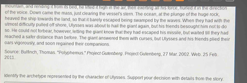 mountain, and rending it from its bed, he lifted it high in the air, then exerting all his force, hurled it in the direction 
of the voice. Down came the mass, just clearing the vessel's stern. The ocean, at the plunge of the huge rock, 
heaved the ship towards the land, so that it barely escaped being swamped by the waves. When they had with the 
utmost difficulty pulled off shore, Ulysses was about to hail the giant again, but his friends besought him not to do 
so. He could not forbear, however, letting the giant know that they had escaped his missile, but waited till they had 
reached a safer distance than before. The giant answered them with curses, but Ulysses and his friends plied their 
oars vigorously, and soon regained their companions. 
Source: Bulfinch, Thomas. ''Polyphemus.'' Project Gutenberg. Project Gutenberg, 27 Mar. 2002. Web. 25 Feb. 
2011. 
ldentify the archetype represented by the character of Ulysses. Support your decision with details from the story.