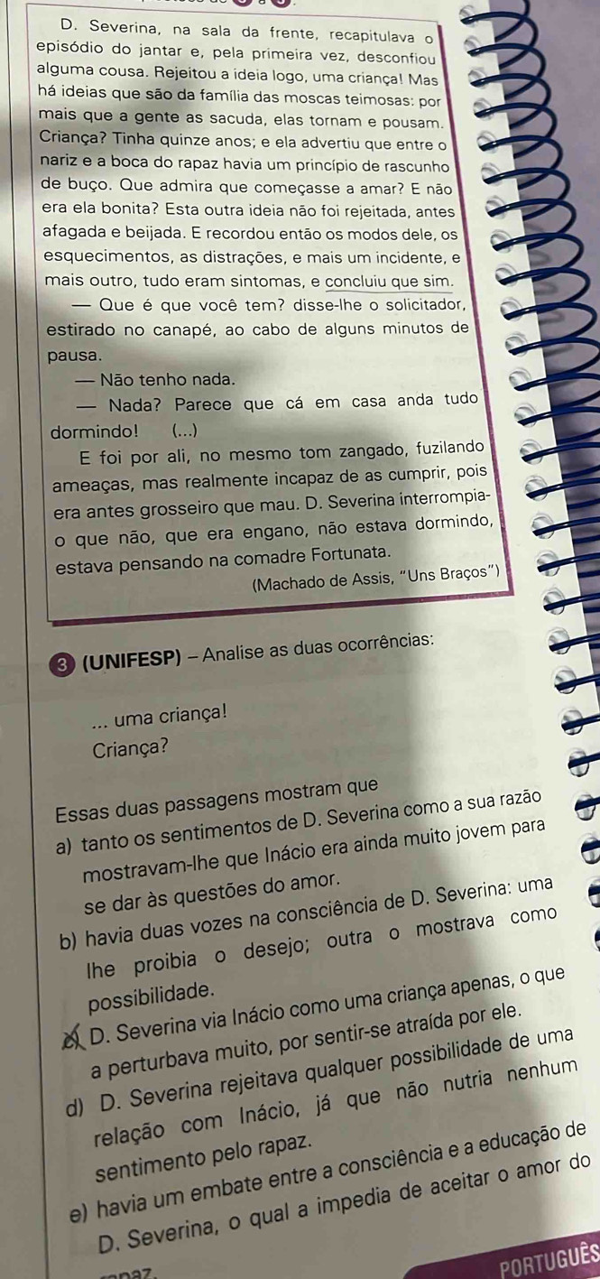 Severina, na sala da frente, recapitulava o
episódio do jantar e, pela primeira vez, desconfiou
alguma cousa. Rejeitou a ideia logo, uma criança! Mas
há ideias que são da família das moscas teimosas: por
mais que a gente as sacuda, elas tornam e pousam.
Criança? Tinha quinze anos; e ela advertiu que entre o
nariz e a boca do rapaz havia um princípio de rascunho
de buço. Que admira que começasse a amar? E não
era ela bonita? Esta outra ideia não foi rejeitada, antes
afagada e beijada. E recordou então os modos dele, os
esquecimentos, as distrações, e mais um incidente, e
mais outro, tudo eram sintomas, e concluiu que sim.
— Que é que você tem? disse-lhe o solicitador,
estirado no canapé, ao cabo de alguns minutos de
pausa.
— Não tenho nada.
— Nada? Parece que cá em casa anda tudo
dormindo! (...)
E foi por ali, no mesmo tom zangado, fuzilando
ameaças, mas realmente incapaz de as cumprir, pois
era antes grosseiro que mau. D. Severina interrompia-
o que não, que era engano, não estava dormindo,
estava pensando na comadre Fortunata.
(Machado de Assis, “Uns Braços”)
3 (UNIFESP) - Analise as duas ocorrências:
_. uma criança!
Criança?
Essas duas passagens mostram que
a) tanto os sentimentos de D. Severina como a sua razão
mostravam-lhe que Inácio era ainda muito jovem para
se dar às questões do amor.
b) havia duas vozes na consciência de D. Severina: uma
he proibia o desejo; outra o mostrava como
possibilidade.
D. Severina via Inácio como uma criança apenas, o que
a perturbava muito, por sentir-se atraída por ele.
d) D. Severina rejeitava qualquer possibilidade de uma
relação com Inácio, já que não nutria nenhum
sentimento pelo rapaz.
e) havia um embate entre a consciência e a educação de
D. Severina, o qual a impedia de aceitar o amor do
PORTUGUÊS