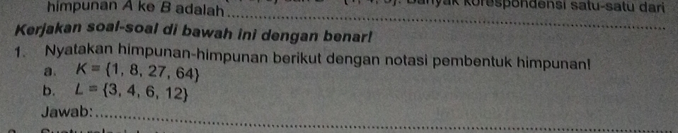 himpunan A ke B adalah_ 
yak Korespondensi satu-satu dari 
_ 
_ 
Kerjakan soal-soal di bawah ini dengan benar! 
1. Nyatakan himpunan-himpunan berikut dengan notasi pembentuk himpunan! 
a. K= 1,8,27,64
b. L= 3,4,6,12
Jawab:_