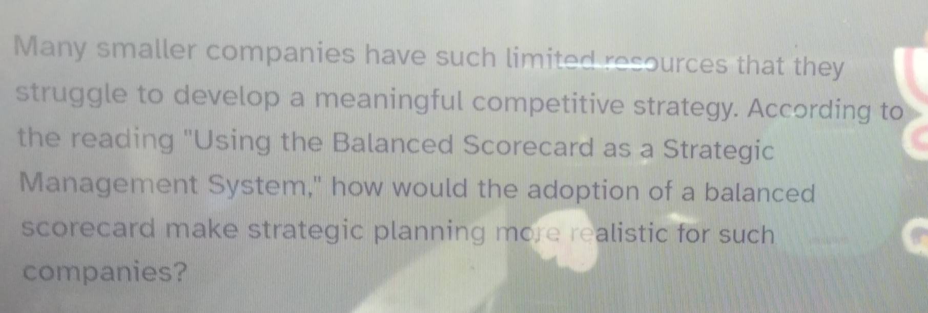 Many smaller companies have such limited resources that they 
struggle to develop a meaningful competitive strategy. According to 
the reading "Using the Balanced Scorecard as a Strategic 
Management System," how would the adoption of a balanced 
scorecard make strategic planning more realistic for such 
companies?