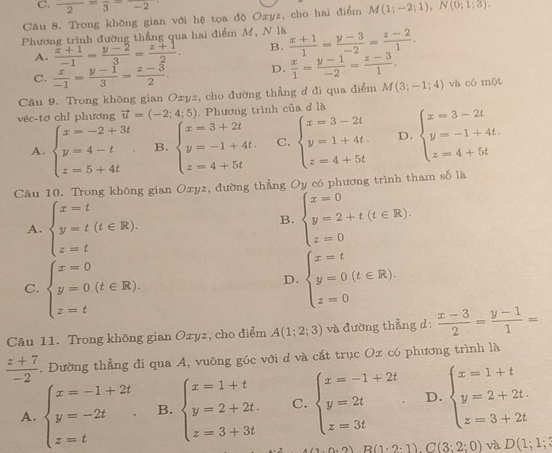 C. frac 2=frac 3=frac -2
Câu 8. Trong không gian với hệ tọa độ Oxyz, cho hai điểm M(1;-2;1),N(0;1;3).
Phương trình đường thẳng qua hai điểm M, N là  (x+1)/1 = (y-3)/-2 = (z-2)/1 .
A.  (x+1)/-1 = (y-2)/3 = (z+1)/2 .
B.
C.  x/-1 = (y-1)/3 = (z-3)/2 .
D.  x/1 = (y-1)/-2 = (z-3)/1 .
Câu 9. Trong không gian Oxyz, cho dường thẳng d đi qua điểm M(3;-1;4) và có một
véc-tơ chỉ phương vector u=(-2;4;5). Phương trình của d là
A. beginarrayl x=-2+3t y=4-t z=5+4tendarray. . B. beginarrayl x=3+2t y=-1+4t. z=4+5tendarray. C. beginarrayl x=3-2t y=1+4t. z=4+5tendarray. D. beginarrayl x=3-2t y=-1+4t. z=4+5tendarray.
Câu 10. Trong không gian Oxyz, đường thẳng Oy có phương trình tham số là
A. beginarrayl x=t y=t(t∈ R). z=tendarray.
B. beginarrayl x=0 y=2+t(t∈ R), z=0endarray.
C. beginarrayl x=0 y=0(t∈ R). z=tendarray.
D. beginarrayl x=t y=0(t∈ R). z=0endarray.
Câu 11. Trong không gian Oxyz, cho điểm A(1;2;3) và đường thẳng d:  (x-3)/2 = (y-1)/1 =
 (z+7)/-2 . Đường thẳng đi qua A, vuông góc với d và cắt trục Ox có phương trình là
A. beginarrayl x=-1+2t y=-2t z=tendarray. . B. beginarrayl x=1+t y=2+2t. z=3+3tendarray. C. beginarrayl x=-1+2t y=2t z=3tendarray. . D. beginarrayl x=1+t y=2+2t. z=3+2tendarray.
2.2) B(1· 2:1).C(3;2;0) và D(1;1;3