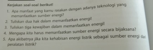 Kerjakan soal-soal berikut! 
1. Apa manfaat yang kamu rasakan dengan adanya teknologi yang 
memanfaatkan sumber energi? 
2. Tuliskan dua hak dalam memanfaatkan energi! 
3. Tuliskan tiga kewajiban dalam memanfaatkan energi! 
4. Mengapa kita harus memanfaatkan sumber energi secara bijaksana? 
5. Apa akibatnya jika kita kehabisan energi listrik sebagai sumber energi dari 
peralatan listrik?