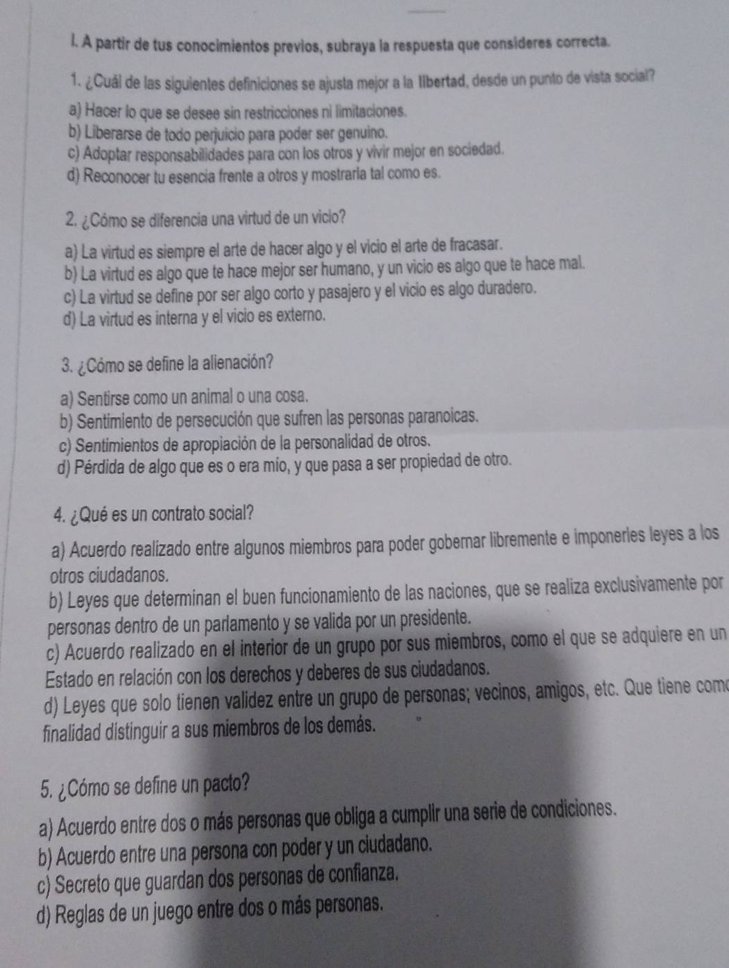 A partir de tus conocimientos previos, subraya la respuesta que consideres correcta.
1. ¿Cuál de las siguientes definiciones se ajusta mejor a la tibertad, desde un punto de vista social?
a) Hacer lo que se desee sin restricciones ni limitaciones.
b) Liberarse de todo perjuicio para poder ser genuino.
c) Adoptar responsabilidades para con los otros y vivir mejor en sociedad.
d) Reconocer tu esencia frente a otros y mostraria tal como es.
2. ¿Cómo se diferencia una virtud de un vicio?
a) La virtud es siempre el arte de hacer algo y el vicio el arte de fracasar.
b) La virtud es algo que te hace mejor ser humano, y un vicio es algo que te hace mal.
c) La virtud se define por ser algo corto y pasajero y el vicio es algo duradero.
d) La virtud es interna y el vicio es externo.
3. ¿Cómo se define la alienación?
a) Sentirse como un animal o una cosa.
b) Sentimiento de persecución que sufren las personas paranoicas.
c) Sentimientos de apropiación de la personalidad de otros.
d) Pérdida de algo que es o era mío, y que pasa a ser propiedad de otro.
4. ¿Qué es un contrato social?
a) Acuerdo realizado entre algunos miembros para poder gobernar libremente e imponerles leyes a los
otros ciudadanos.
b) Leyes que determinan el buen funcionamiento de las naciones, que se realiza exclusivamente por
personas dentro de un parlamento y se valida por un presidente.
c) Acuerdo realizado en el interior de un grupo por sus miembros, como el que se adquiere en un
Estado en relación con los derechos y deberes de sus ciudadanos.
d) Leyes que solo tienen validez entre un grupo de personas; vecinos, amigos, etc. Que tiene como
finalidad distinguir a sus miembros de los demás.
5. ¿Cómo se define un pacto?
a) Acuerdo entre dos o más personas que obliga a cumplir una serie de condiciones.
b) Acuerdo entre una persona con poder y un ciudadano.
c) Secreto que guardan dos personas de confianza.
d) Reglas de un juego entre dos o más personas.