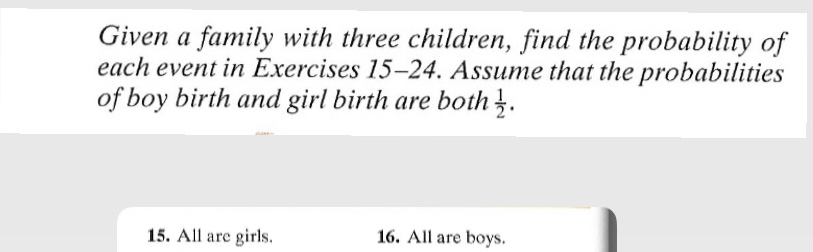 Given a family with three children, find the probability of 
each event in Exercises 15-24. Assume that the probabilities 
of boy birth and girl birth are both  1/2 . 
15. All are girls. 16. All are boys.