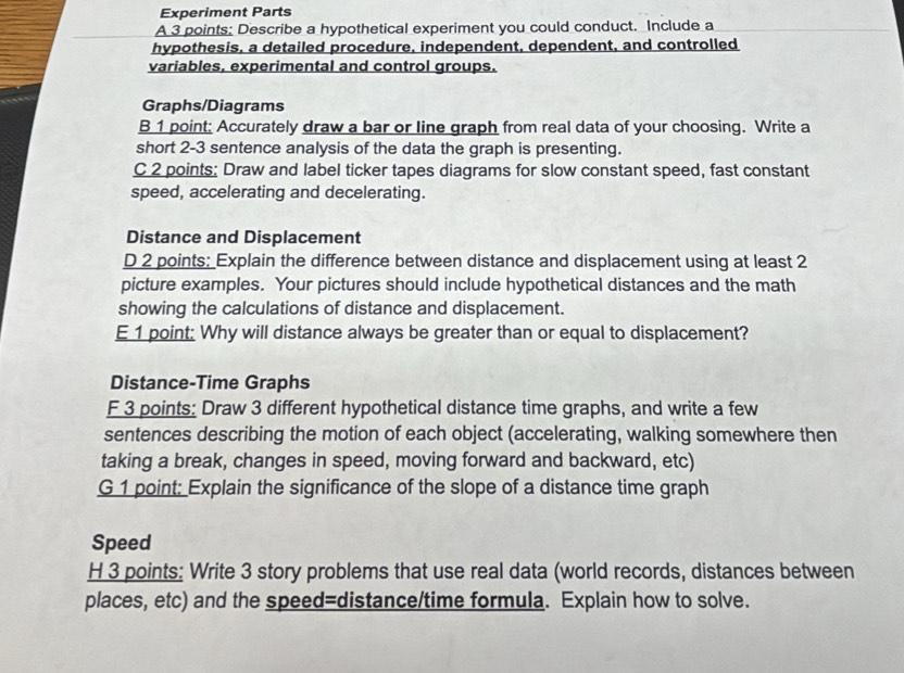 Experiment Parts 
A 3 points: Describe a hypothetical experiment you could conduct. Include a 
hypothesis, a detailed procedure, independent, dependent, and controlled 
variables, experimental and control groups. 
Graphs/Diagrams 
B 1 point: Accurately draw a bar or line graph from real data of your choosing. Write a 
short 2-3 sentence analysis of the data the graph is presenting. 
C 2 points: Draw and label ticker tapes diagrams for slow constant speed, fast constant 
speed, accelerating and decelerating. 
Distance and Displacement 
D 2 points: Explain the difference between distance and displacement using at least 2
picture examples. Your pictures should include hypothetical distances and the math 
showing the calculations of distance and displacement. 
E 1 point: Why will distance always be greater than or equal to displacement? 
Distance-Time Graphs 
F 3 points: Draw 3 different hypothetical distance time graphs, and write a few 
sentences describing the motion of each object (accelerating, walking somewhere then 
taking a break, changes in speed, moving forward and backward, etc) 
G 1 point: Explain the significance of the slope of a distance time graph 
Speed 
H 3 points: Write 3 story problems that use real data (world records, distances between 
places, etc) and the speed=distance/time formula. Explain how to solve.