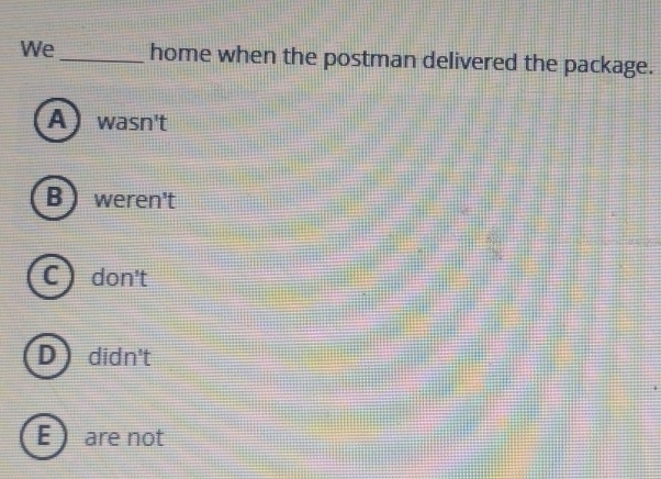 We_ home when the postman delivered the package.
A wasn't
B weren't
C don't
D didn't
E  are not