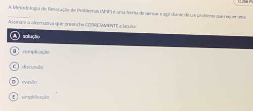 0.266 P
_A Metodologia de Resolução de Problemas (MRP) é uma forma de pensar e agir diante de um problema que requer uma
Assinale a alternativa que preenche CORRETAMENTE a lacuna:
A solução
B complicação
C discussão
D) evasão
E simplificação