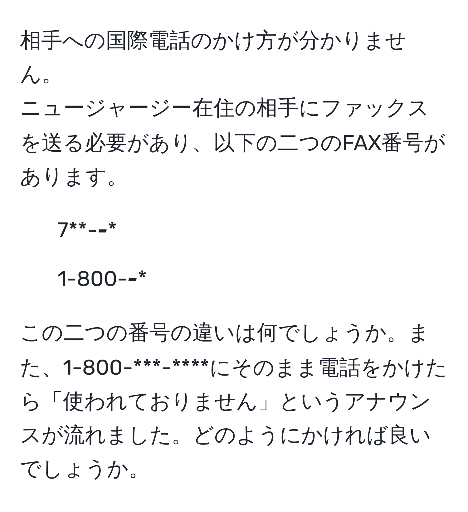 相手への国際電話のかけ方が分かりません。  
ニュージャージー在住の相手にファックスを送る必要があり、以下の二つのFAX番号があります。  
- 7**-***-****  
- 1-800-***-****  

この二つの番号の違いは何でしょうか。また、1-800-***-****にそのまま電話をかけたら「使われておりません」というアナウンスが流れました。どのようにかければ良いでしょうか。